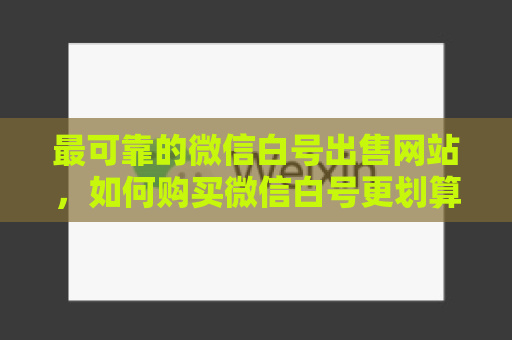 最可靠的微信白号出售网站，如何购买微信白号更划算？