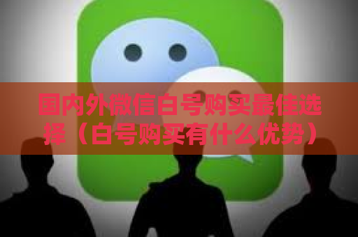 国内外微信白号购买最佳选择（白号购买有什么优势）